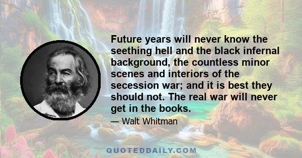 Future years will never know the seething hell and the black infernal background, the countless minor scenes and interiors of the secession war; and it is best they should not. The real war will never get in the books.