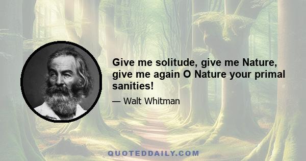 Give me solitude, give me Nature, give me again O Nature your primal sanities!