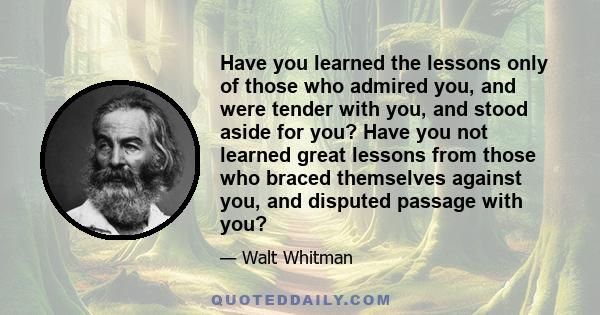 Have you learned the lessons only of those who admired you, and were tender with you, and stood aside for you? Have you not learned great lessons from those who braced themselves against you, and disputed passage with