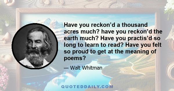 Have you reckon’d a thousand acres much? have you reckon’d the earth much? Have you practis’d so long to learn to read? Have you felt so proud to get at the meaning of poems?