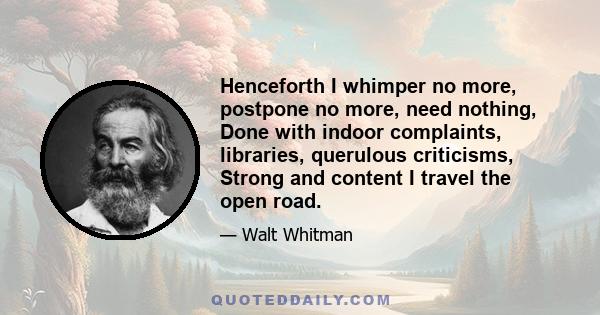 Henceforth I whimper no more, postpone no more, need nothing, Done with indoor complaints, libraries, querulous criticisms, Strong and content I travel the open road.