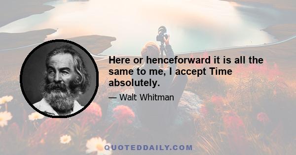 Here or henceforward it is all the same to me, I accept Time absolutely.