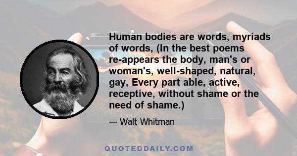 Human bodies are words, myriads of words, (In the best poems re-appears the body, man's or woman's, well-shaped, natural, gay, Every part able, active, receptive, without shame or the need of shame.)