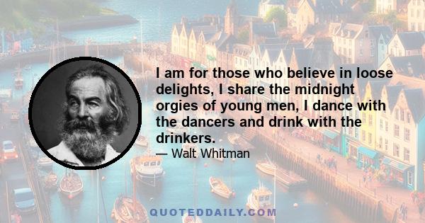 I am for those who believe in loose delights, I share the midnight orgies of young men, I dance with the dancers and drink with the drinkers.