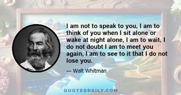 I am not to speak to you, I am to think of you when I sit alone or wake at night alone, I am to wait, I do not doubt I am to meet you again, I am to see to it that I do not lose you.