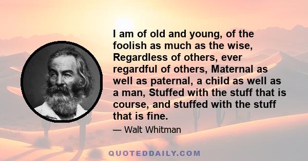 I am of old and young, of the foolish as much as the wise, Regardless of others, ever regardful of others, Maternal as well as paternal, a child as well as a man, Stuffed with the stuff that is course, and stuffed with