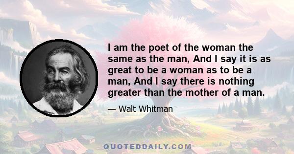 I am the poet of the woman the same as the man, And I say it is as great to be a woman as to be a man, And I say there is nothing greater than the mother of a man.