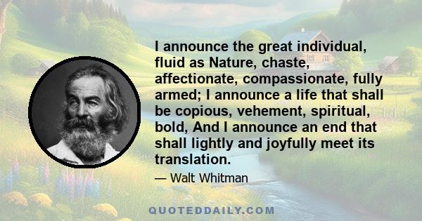 I announce the great individual, fluid as Nature, chaste, affectionate, compassionate, fully armed; I announce a life that shall be copious, vehement, spiritual, bold, And I announce an end that shall lightly and