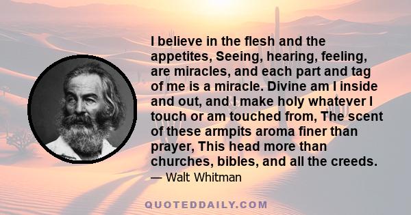 I believe in the flesh and the appetites, Seeing, hearing, feeling, are miracles, and each part and tag of me is a miracle. Divine am I inside and out, and I make holy whatever I touch or am touched from, The scent of