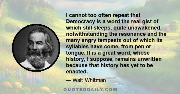 I cannot too often repeat that Democracy is a word the real gist of which still sleeps, quite unawakened, notwithstanding the resonance and the many angry tempests out of which its syllables have come, from pen or