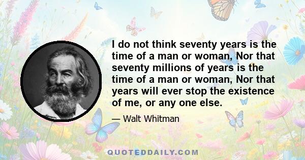 I do not think seventy years is the time of a man or woman, Nor that seventy millions of years is the time of a man or woman, Nor that years will ever stop the existence of me, or any one else.