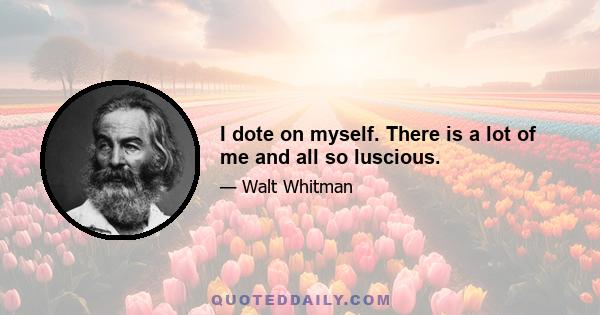 I dote on myself. There is a lot of me and all so luscious.