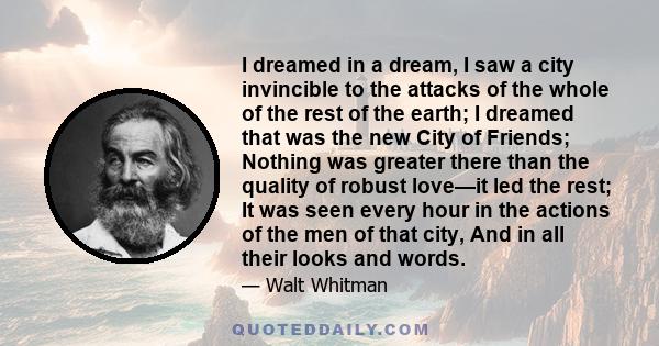 I dreamed in a dream, I saw a city invincible to the attacks of the whole of the rest of the earth; I dreamed that was the new City of Friends; Nothing was greater there than the quality of robust love—it led the rest;