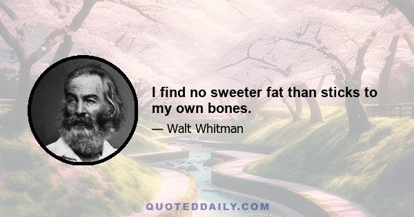 I find no sweeter fat than sticks to my own bones.