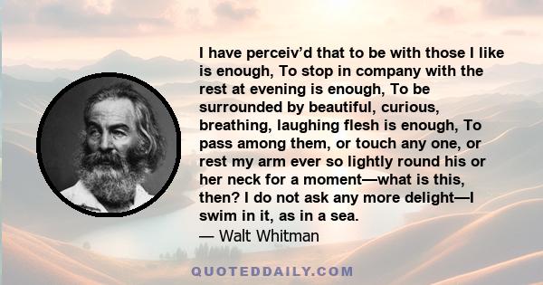 I have perceiv’d that to be with those I like is enough, To stop in company with the rest at evening is enough, To be surrounded by beautiful, curious, breathing, laughing flesh is enough, To pass among them, or touch