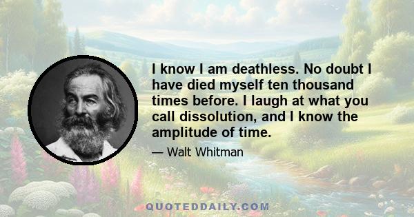 I know I am deathless. No doubt I have died myself ten thousand times before. I laugh at what you call dissolution, and I know the amplitude of time.