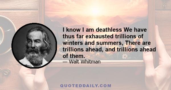 I know I am deathlessWe have thus far exhausted trillions of winters and summers, There are trillions ahead, and trillions ahead of them.