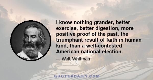 I know nothing grander, better exercise, better digestion, more positive proof of the past, the triumphant result of faith in human kind, than a well-contested American national election.