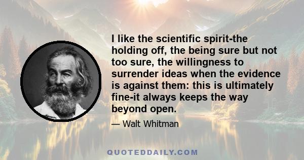 I like the scientific spirit-the holding off, the being sure but not too sure, the willingness to surrender ideas when the evidence is against them: this is ultimately fine-it always keeps the way beyond open.