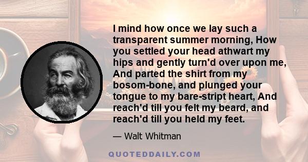 I mind how once we lay such a transparent summer morning, How you settled your head athwart my hips and gently turn'd over upon me, And parted the shirt from my bosom-bone, and plunged your tongue to my bare-stript