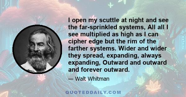 I open my scuttle at night and see the far-sprinkled systems, All all I see multiplied as high as I can cipher edge but the rim of the farther systems. Wider and wider they spread, expanding, always expanding, Outward