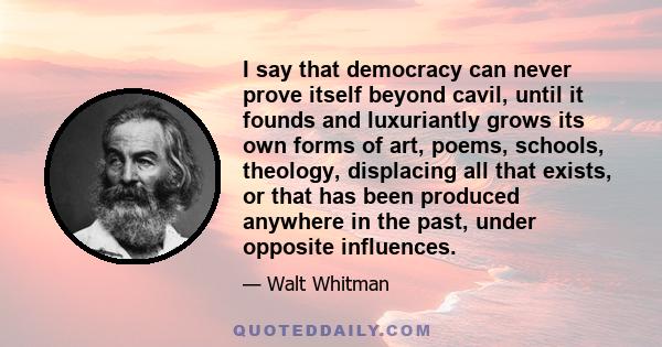 I say that democracy can never prove itself beyond cavil, until it founds and luxuriantly grows its own forms of art, poems, schools, theology, displacing all that exists, or that has been produced anywhere in the past, 