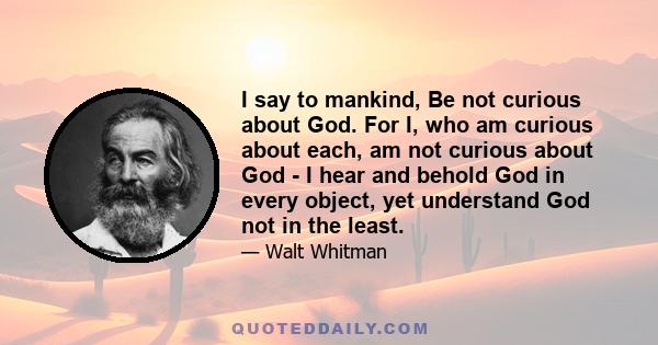 I say to mankind, Be not curious about God. For I, who am curious about each, am not curious about God - I hear and behold God in every object, yet understand God not in the least.