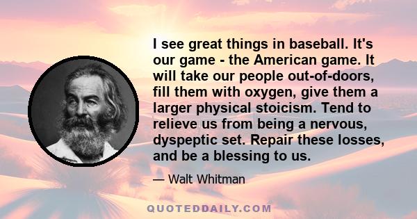 I see great things in baseball. It's our game - the American game. It will take our people out-of-doors, fill them with oxygen, give them a larger physical stoicism. Tend to relieve us from being a nervous, dyspeptic