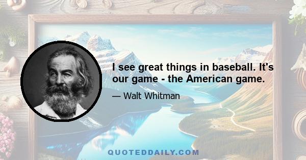 I see great things in baseball. It's our game - the American game.