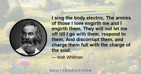 I sing the body electric, The armies of those I love engirth me and I engirth them, They will not let me off till I go with them, respond to them, And discorrupt them, and charge them full with the charge of the soul.