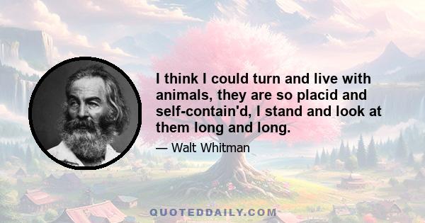 I think I could turn and live with animals, they are so placid and self-contain'd, I stand and look at them long and long.