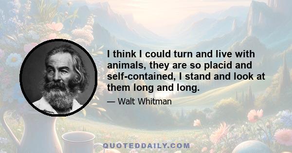 I think I could turn and live with animals, they are so placid and self-contained, I stand and look at them long and long.