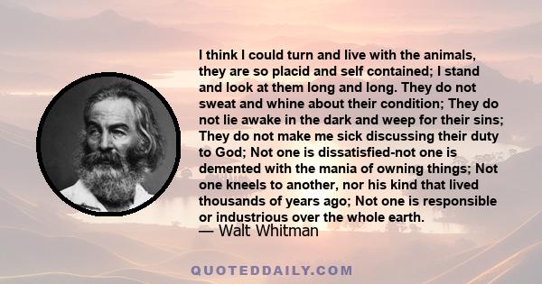 I think I could turn and live with the animals, they are so placid and self contained; I stand and look at them long and long. They do not sweat and whine about their condition; They do not lie awake in the dark and