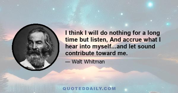 I think I will do nothing for a long time but listen, And accrue what I hear into myself...and let sound contribute toward me.