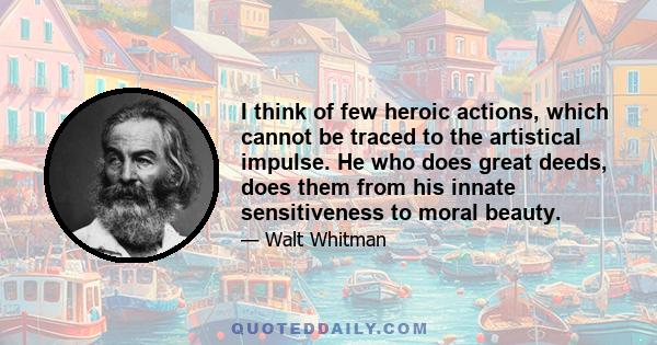 I think of few heroic actions, which cannot be traced to the artistical impulse. He who does great deeds, does them from his innate sensitiveness to moral beauty.