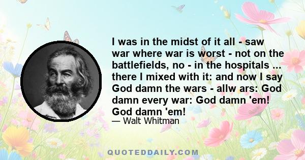 I was in the midst of it all - saw war where war is worst - not on the battlefields, no - in the hospitals ... there I mixed with it: and now I say God damn the wars - allw ars: God damn every war: God damn 'em! God