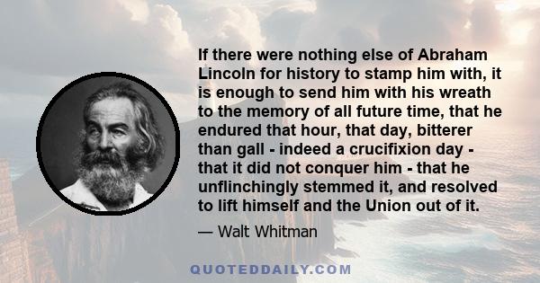 If there were nothing else of Abraham Lincoln for history to stamp him with, it is enough to send him with his wreath to the memory of all future time, that he endured that hour, that day, bitterer than gall - indeed a