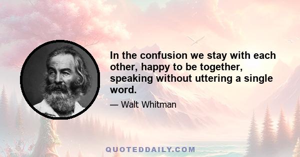 In the confusion we stay with each other, happy to be together, speaking without uttering a single word.