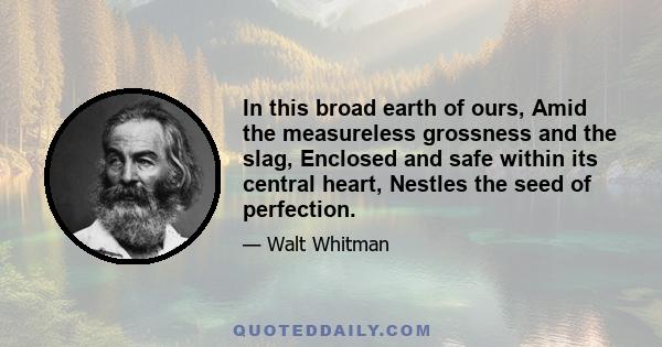 In this broad earth of ours, Amid the measureless grossness and the slag, Enclosed and safe within its central heart, Nestles the seed of perfection.