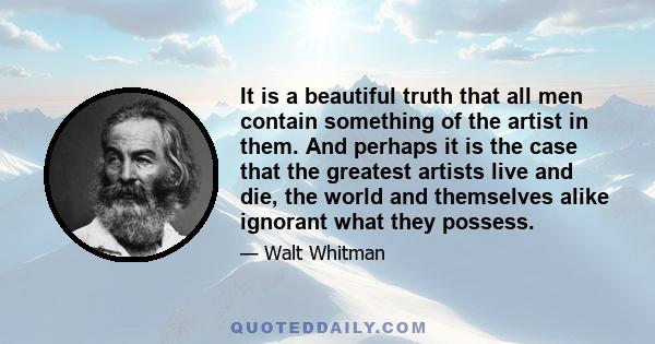 It is a beautiful truth that all men contain something of the artist in them. And perhaps it is the case that the greatest artists live and die, the world and themselves alike ignorant what they possess.