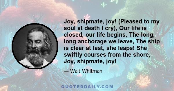 Joy, shipmate, joy! (Pleased to my soul at death I cry), Our life is closed, our life begins, The long, long anchorage we leave, The ship is clear at last, she leaps! She swiftly courses from the shore, Joy, shipmate,