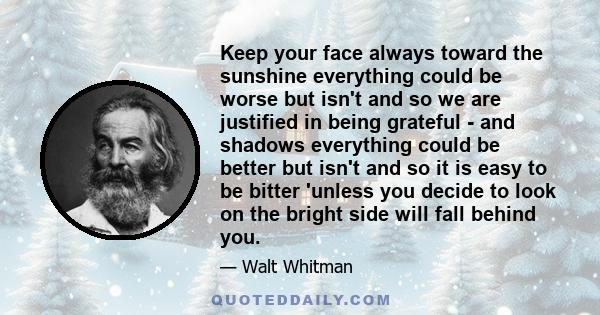 Keep your face always toward the sunshine everything could be worse but isn't and so we are justified in being grateful - and shadows everything could be better but isn't and so it is easy to be bitter 'unless you