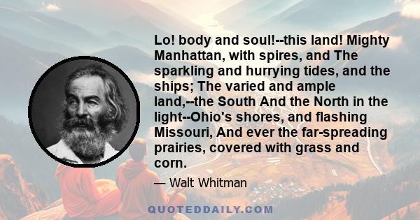 Lo! body and soul!--this land! Mighty Manhattan, with spires, and The sparkling and hurrying tides, and the ships; The varied and ample land,--the South And the North in the light--Ohio's shores, and flashing Missouri,