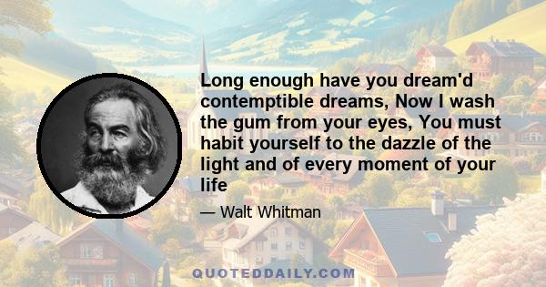 Long enough have you dream'd contemptible dreams, Now I wash the gum from your eyes, You must habit yourself to the dazzle of the light and of every moment of your life