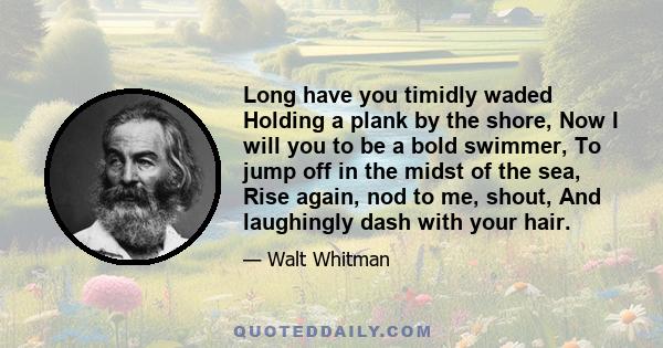 Long have you timidly waded Holding a plank by the shore, Now I will you to be a bold swimmer, To jump off in the midst of the sea, Rise again, nod to me, shout, And laughingly dash with your hair.