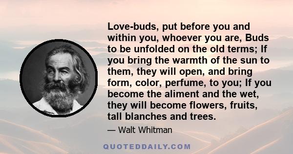 Love-buds, put before you and within you, whoever you are, Buds to be unfolded on the old terms; If you bring the warmth of the sun to them, they will open, and bring form, color, perfume, to you; If you become the