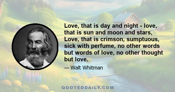 Love, that is day and night - love, that is sun and moon and stars, Love, that is crimson, sumptuous, sick with perfume, no other words but words of love, no other thought but love.