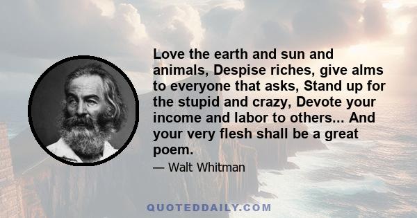 Love the earth and sun and animals, Despise riches, give alms to everyone that asks, Stand up for the stupid and crazy, Devote your income and labor to others... And your very flesh shall be a great poem.