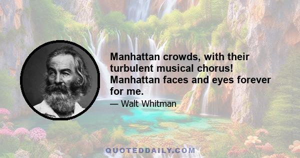 Manhattan crowds, with their turbulent musical chorus! Manhattan faces and eyes forever for me.