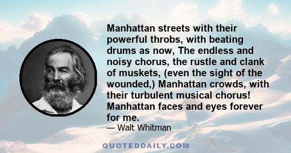 Manhattan streets with their powerful throbs, with beating drums as now, The endless and noisy chorus, the rustle and clank of muskets, (even the sight of the wounded,) Manhattan crowds, with their turbulent musical